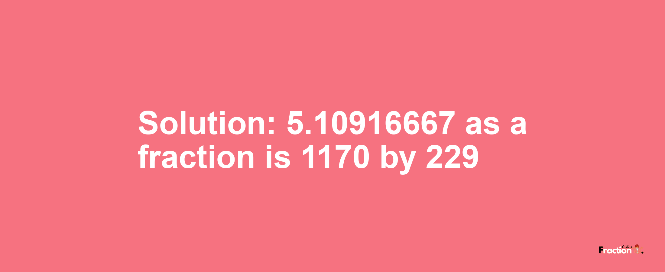 Solution:5.10916667 as a fraction is 1170/229